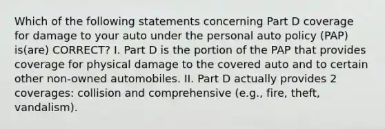 Which of the following statements concerning Part D coverage for damage to your auto under the personal auto policy (PAP) is(are) CORRECT? I. Part D is the portion of the PAP that provides coverage for physical damage to the covered auto and to certain other non-owned automobiles. II. Part D actually provides 2 coverages: collision and comprehensive (e.g., fire, theft, vandalism).