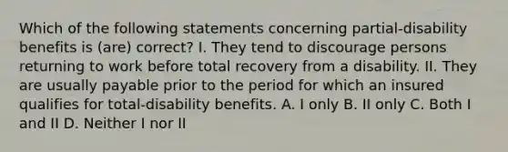 Which of the following statements concerning partial-disability benefits is (are) correct? I. They tend to discourage persons returning to work before total recovery from a disability. II. They are usually payable prior to the period for which an insured qualifies for total-disability benefits. A. I only B. II only C. Both I and II D. Neither I nor II