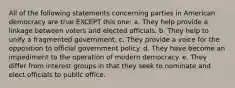 All of the following statements concerning parties in American democracy are true EXCEPT this one: a. They help provide a linkage between voters and elected officials. b. They help to unify a fragmented government. c. They provide a voice for the opposition to official government policy. d. They have become an impediment to the operation of modern democracy. e. They differ from interest groups in that they seek to nominate and elect officials to public office.