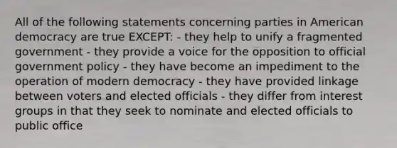 All of the following statements concerning parties in American democracy are true EXCEPT: - they help to unify a fragmented government - they provide a voice for the opposition to official government policy - they have become an impediment to the operation of modern democracy - they have provided linkage between voters and elected officials - they differ from interest groups in that they seek to nominate and elected officials to public office