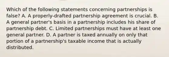 Which of the following statements concerning partnerships is false? A. A properly-drafted partnership agreement is crucial. B. A general partner's basis in a partnership includes his share of partnership debt. C. Limited partnerships must have at least one general partner. D. A partner is taxed annually on only that portion of a partnership's taxable income that is actually distributed.