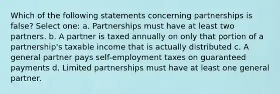 Which of the following statements concerning partnerships is false? Select one: a. Partnerships must have at least two partners. b. A partner is taxed annually on only that portion of a partnership's taxable income that is actually distributed c. A general partner pays self-employment taxes on guaranteed payments d. Limited partnerships must have at least one general partner.