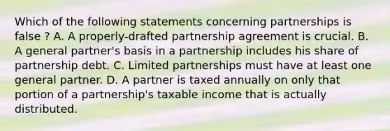 Which of the following statements concerning partnerships is false ? A. A properly-drafted partnership agreement is crucial. B. A general partner's basis in a partnership includes his share of partnership debt. C. Limited partnerships must have at least one general partner. D. A partner is taxed annually on only that portion of a partnership's taxable income that is actually distributed.