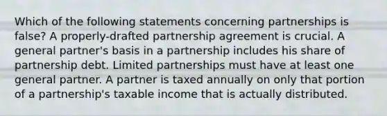 Which of the following statements concerning partnerships is false? A properly-drafted partnership agreement is crucial. A general partner's basis in a partnership includes his share of partnership debt. Limited partnerships must have at least one general partner. A partner is taxed annually on only that portion of a partnership's taxable income that is actually distributed.