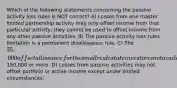 Which of the following statements concerning the passive activity loss rules is NOT correct? A) Losses from one master limited partnership activity may only offset income from that particular activity; they cannot be used to offset income from any other passive activities. B) The passive activity loss rules limitation is a permanent disallowance rule. C) The 25,000 offset allowance for the small real estate investor is not available to taxpayers whose AGI is150,000 or more. D) Losses from passive activities may not offset portfolio or active income except under limited circumstances.