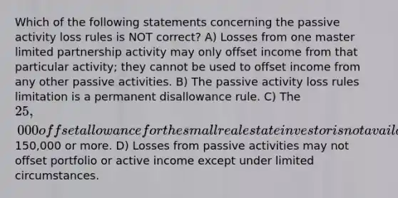 Which of the following statements concerning the passive activity loss rules is NOT correct? A) Losses from one master limited partnership activity may only offset income from that particular activity; they cannot be used to offset income from any other passive activities. B) The passive activity loss rules limitation is a permanent disallowance rule. C) The 25,000 offset allowance for the small real estate investor is not available to taxpayers whose AGI is150,000 or more. D) Losses from passive activities may not offset portfolio or active income except under limited circumstances.