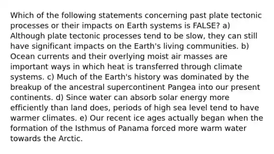 Which of the following statements concerning past plate tectonic processes or their impacts on Earth systems is FALSE? a) Although plate tectonic processes tend to be slow, they can still have significant impacts on the Earth's living communities. b) Ocean currents and their overlying moist air masses are important ways in which heat is transferred through climate systems. c) Much of the Earth's history was dominated by the breakup of the ancestral supercontinent Pangea into our present continents. d) Since water can absorb solar energy more efficiently than land does, periods of high sea level tend to have warmer climates. e) Our recent ice ages actually began when the formation of the Isthmus of Panama forced more warm water towards the Arctic.