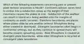 Which of the following statements concerning past or present plate tectonic processes is FALSE? -Continent collision zones tend to evolve into a subduction zones as the weight of their mountains causes the plates to sink. -Subduction of the seafloor can result in island arcs being welded onto the margins of continents as exotic terranes. -Transform boundaries are places where plates slide by one another without lithosphere being either created or destroyed. -Divergent boundaries often begin in continental settings, but as they continue to spread many will become oceanic spreading zones. -New lithosphere is created at divergent plate boundaries, while older lithosphere is recycled at convergent plate boundaries.