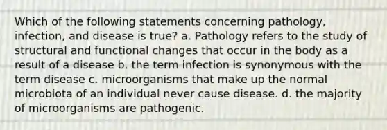 Which of the following statements concerning pathology, infection, and disease is true? a. Pathology refers to the study of structural and functional changes that occur in the body as a result of a disease b. the term infection is synonymous with the term disease c. microorganisms that make up the normal microbiota of an individual never cause disease. d. the majority of microorganisms are pathogenic.