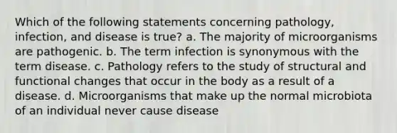 Which of the following statements concerning pathology, infection, and disease is true? a. The majority of microorganisms are pathogenic. b. The term infection is synonymous with the term disease. c. Pathology refers to the study of structural and functional changes that occur in the body as a result of a disease. d. Microorganisms that make up the normal microbiota of an individual never cause disease