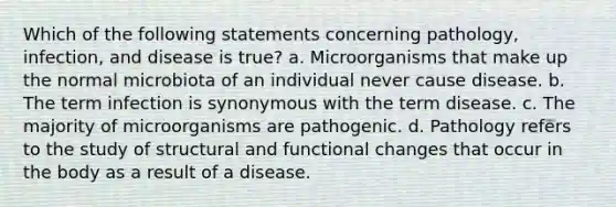 Which of the following statements concerning pathology, infection, and disease is true? a. Microorganisms that make up the normal microbiota of an individual never cause disease. b. The term infection is synonymous with the term disease. c. The majority of microorganisms are pathogenic. d. Pathology refers to the study of structural and functional changes that occur in the body as a result of a disease.