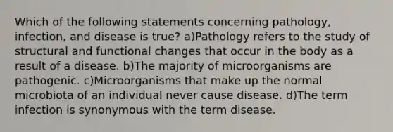 Which of the following statements concerning pathology, infection, and disease is true? a)Pathology refers to the study of structural and functional changes that occur in the body as a result of a disease. b)The majority of microorganisms are pathogenic. c)Microorganisms that make up the normal microbiota of an individual never cause disease. d)The term infection is synonymous with the term disease.