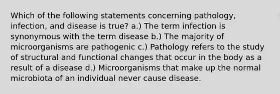 Which of the following statements concerning pathology, infection, and disease is true? a.) The term infection is synonymous with the term disease b.) The majority of microorganisms are pathogenic c.) Pathology refers to the study of structural and functional changes that occur in the body as a result of a disease d.) Microorganisms that make up the normal microbiota of an individual never cause disease.