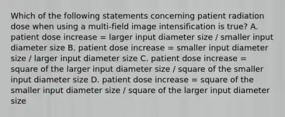 Which of the following statements concerning patient radiation dose when using a multi-field image intensification is true? A. patient dose increase = larger input diameter size / smaller input diameter size B. patient dose increase = smaller input diameter size / larger input diameter size C. patient dose increase = square of the larger input diameter size / square of the smaller input diameter size D. patient dose increase = square of the smaller input diameter size / square of the larger input diameter size