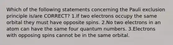 Which of the following statements concerning the Pauli exclusion principle is/are CORRECT? 1.If two electrons occupy the same orbital they must have opposite spins. 2.No two electrons in an atom can have the same four quantum numbers. 3.Electrons with opposing spins cannot be in the same orbital.