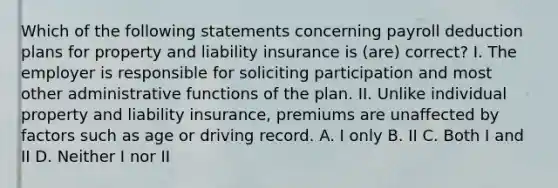 Which of the following statements concerning payroll deduction plans for property and liability insurance is (are) correct? I. The employer is responsible for soliciting participation and most other administrative functions of the plan. II. Unlike individual property and liability insurance, premiums are unaffected by factors such as age or driving record. A. I only B. II C. Both I and II D. Neither I nor II