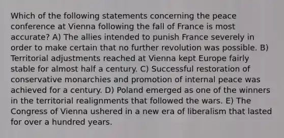 Which of the following statements concerning the peace conference at Vienna following the fall of France is most accurate? A) The allies intended to punish France severely in order to make certain that no further revolution was possible. B) Territorial adjustments reached at Vienna kept Europe fairly stable for almost half a century. C) Successful restoration of conservative monarchies and promotion of internal peace was achieved for a century. D) Poland emerged as one of the winners in the territorial realignments that followed the wars. E) The Congress of Vienna ushered in a new era of liberalism that lasted for over a hundred years.