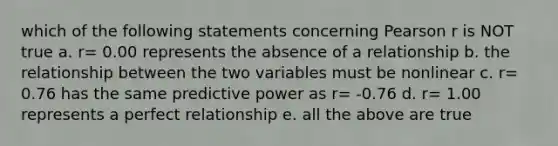 which of the following statements concerning Pearson r is NOT true a. r= 0.00 represents the absence of a relationship b. the relationship between the two variables must be nonlinear c. r= 0.76 has the same predictive power as r= -0.76 d. r= 1.00 represents a perfect relationship e. all the above are true