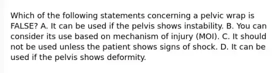 Which of the following statements concerning a pelvic wrap is​ FALSE? A. It can be used if the pelvis shows instability. B. You can consider its use based on mechanism of injury​ (MOI). C. It should not be used unless the patient shows signs of shock. D. It can be used if the pelvis shows deformity.