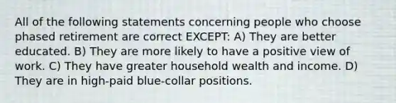 All of the following statements concerning people who choose phased retirement are correct EXCEPT: A) They are better educated. B) They are more likely to have a positive view of work. C) They have greater household wealth and income. D) They are in high-paid blue-collar positions.