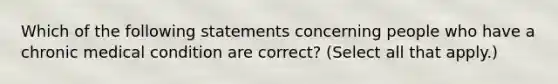 Which of the following statements concerning people who have a chronic medical condition are correct? (Select all that apply.)