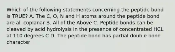 Which of the following statements concerning the peptide bond is TRUE? A. The C, O, N and H atoms around the peptide bond are all coplanar B. All of the Above C. Peptide bonds can be cleaved by acid hydrolysis in the presence of concentrated HCL at 110 degrees C D. The peptide bond has partial double bond character