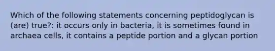 Which of the following statements concerning peptidoglycan is (are) true?: it occurs only in bacteria, it is sometimes found in archaea cells, it contains a peptide portion and a glycan portion