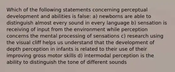 Which of the following statements concerning perceptual development and abilities is false: a) newborns are able to distinguish almost every sound in every language b) sensation is receiving of input from the environment while perception concerns the mental processing of sensations c) research using the visual cliff helps us understand that the development of depth perception in infants is related to their use of their improving gross motor skills d) intermodal perception is the ability to distinguish the tone of different sounds