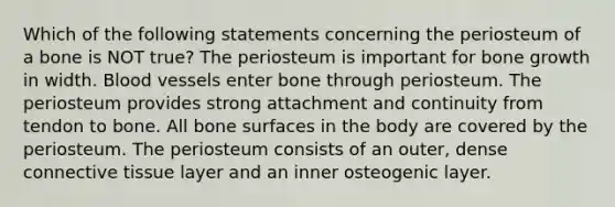 Which of the following statements concerning the periosteum of a bone is NOT true? The periosteum is important for bone growth in width. Blood vessels enter bone through periosteum. The periosteum provides strong attachment and continuity from tendon to bone. All bone surfaces in the body are covered by the periosteum. The periosteum consists of an outer, dense connective tissue layer and an inner osteogenic layer.