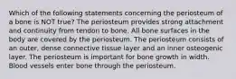 Which of the following statements concerning the periosteum of a bone is NOT true? The periosteum provides strong attachment and continuity from tendon to bone. All bone surfaces in the body are covered by the periosteum. The periosteum consists of an outer, dense connective tissue layer and an inner osteogenic layer. The periosteum is important for bone growth in width. Blood vessels enter bone through the periosteum.