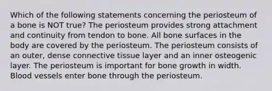 Which of the following statements concerning the periosteum of a bone is NOT true? The periosteum provides strong attachment and continuity from tendon to bone. All bone surfaces in the body are covered by the periosteum. The periosteum consists of an outer, dense connective tissue layer and an inner osteogenic layer. The periosteum is important for bone growth in width. Blood vessels enter bone through the periosteum.