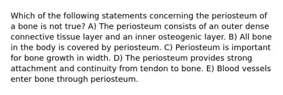 Which of the following statements concerning the periosteum of a bone is not true? A) The periosteum consists of an outer dense <a href='https://www.questionai.com/knowledge/kYDr0DHyc8-connective-tissue' class='anchor-knowledge'>connective tissue</a> layer and an inner osteogenic layer. B) All bone in the body is covered by periosteum. C) Periosteum is important for <a href='https://www.questionai.com/knowledge/ki4t7AlC39-bone-growth' class='anchor-knowledge'>bone growth</a> in width. D) The periosteum provides strong attachment and continuity from tendon to bone. E) <a href='https://www.questionai.com/knowledge/kZJ3mNKN7P-blood-vessels' class='anchor-knowledge'>blood vessels</a> enter bone through periosteum.