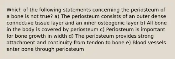 Which of the following statements concerning the periosteum of a bone is not true? a) The periosteum consists of an outer dense connective tissue layer and an inner osteogenic layer b) All bone in the body is covered by periosteum c) Periosteum is important for bone growth in width d) The periosteum provides strong attachment and continuity from tendon to bone e) Blood vessels enter bone through periosteum