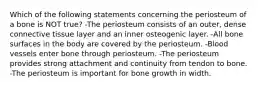 Which of the following statements concerning the periosteum of a bone is NOT true? -The periosteum consists of an outer, dense connective tissue layer and an inner osteogenic layer. -All bone surfaces in the body are covered by the periosteum. -Blood vessels enter bone through periosteum. -The periosteum provides strong attachment and continuity from tendon to bone. -The periosteum is important for bone growth in width.