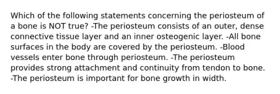 Which of the following statements concerning the periosteum of a bone is NOT true? -The periosteum consists of an outer, dense connective tissue layer and an inner osteogenic layer. -All bone surfaces in the body are covered by the periosteum. -Blood vessels enter bone through periosteum. -The periosteum provides strong attachment and continuity from tendon to bone. -The periosteum is important for bone growth in width.