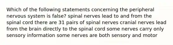 Which of the following statements concerning the peripheral nervous system is false? spinal nerves lead to and from the spinal cord there are 31 pairs of spinal nerves cranial nerves lead from the brain directly to the spinal cord some nerves carry only sensory information some nerves are both sensory and motor