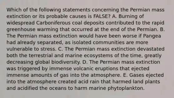 Which of the following statements concerning the Permian mass extinction or its probable causes is FALSE? A. Burning of widespread Carboniferous coal deposits contributed to the rapid greenhouse warming that occurred at the end of the Permian. B. The Permian mass extinction would have been worse if Pangea had already separated, as isolated communities are more vulnerable to stress. C. The Permian mass extinction devastated both the terrestrial and marine ecosystems of the time, greatly decreasing global biodiversity. D. The Permian mass extinction was triggered by immense volcanic eruptions that ejected immense amounts of gas into the atmosphere. E. Gases ejected into the atmosphere created acid rain that harmed land plants and acidified the oceans to harm marine phytoplankton.