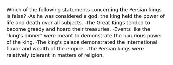 Which of the following statements concerning the Persian kings is false? -As he was considered a god, the king held the power of life and death over all subjects. -The Great Kings tended to become greedy and hoard their treasuries. -Events like the "king's dinner" were meant to demonstrate the luxurious power of the king. -The king's palace demonstrated the international flavor and wealth of the empire. -The Persian kings were relatively tolerant in matters of religion.