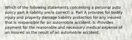 Which of the following statements concerning a personal auto policy part A liability are/is correct: a. Part A provides for bodily injury and property damage liability protection for any insured that is responsible for an automobile accident. b. Provides payment for the reasonable and necessary medical expense of an insured as the result of an automobile accident.