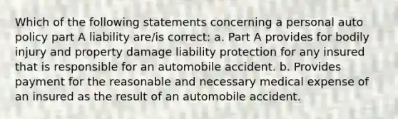 Which of the following statements concerning a personal auto policy part A liability are/is correct: a. Part A provides for bodily injury and property damage liability protection for any insured that is responsible for an automobile accident. b. Provides payment for the reasonable and necessary medical expense of an insured as the result of an automobile accident.