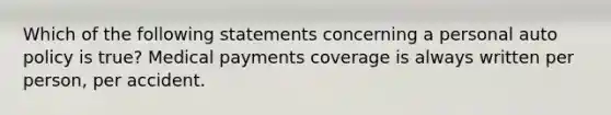 Which of the following statements concerning a personal auto policy is true? Medical payments coverage is always written per person, per accident.