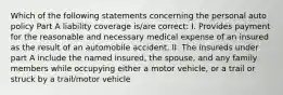 Which of the following statements concerning the personal auto policy Part A liability coverage is/are correct: I. Provides payment for the reasonable and necessary medical expense of an insured as the result of an automobile accident. II. The insureds under part A include the named insured, the spouse, and any family members while occupying either a motor vehicle, or a trail or struck by a trail/motor vehicle