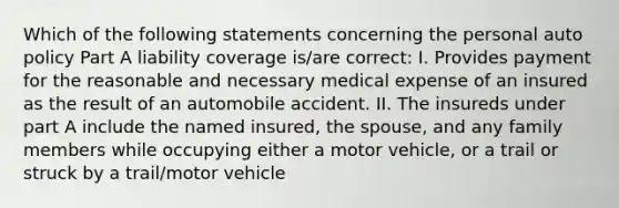 Which of the following statements concerning the personal auto policy Part A liability coverage is/are correct: I. Provides payment for the reasonable and necessary medical expense of an insured as the result of an automobile accident. II. The insureds under part A include the named insured, the spouse, and any family members while occupying either a motor vehicle, or a trail or struck by a trail/motor vehicle