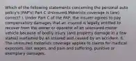 Which of the following statements concerning the personal auto policy's (PAP's) Part C Uninsured Motorists coverage is (are) correct? I. Under Part C of the PAP, the insurer agrees to pay compensatory damages that an insured is legally entitled to recover from the owner or operator of an uninsured motor vehicle because of bodily injury (and property damage in a few states) sustained by an insured and caused by an accident. II. The uninsured motorists coverage applies to claims for medical expenses, lost wages, and pain and suffering, punitive or exemplary damages.