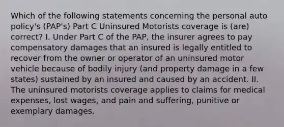 Which of the following statements concerning the personal auto policy's (PAP's) Part C Uninsured Motorists coverage is (are) correct? I. Under Part C of the PAP, the insurer agrees to pay compensatory damages that an insured is legally entitled to recover from the owner or operator of an uninsured motor vehicle because of bodily injury (and property damage in a few states) sustained by an insured and caused by an accident. II. The uninsured motorists coverage applies to claims for medical expenses, lost wages, and pain and suffering, punitive or exemplary damages.