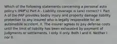 Which of the following statements concerning a personal auto policy's (PAP's) Part A - Liability coverage is (are) correct? I. Part A of the PAP provides bodily injury and property damage liability protection to any insured who is legally responsible for an automobile accident. II. The insurer agrees to pay defense costs until the limit of liability has been exhausted by payment of judgments or settlements. I only. II only. Both I and II. Neither I nor II.