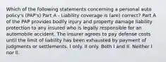 Which of the following statements concerning a personal auto policy's (PAP's) Part A - Liability coverage is (are) correct? Part A of the PAP provides bodily injury and property damage liability protection to any insured who is legally responsible for an automobile accident. The insurer agrees to pay defense costs until the limit of liability has been exhausted by payment of judgments or settlements. I only. II only. Both I and II. Neither I nor II.