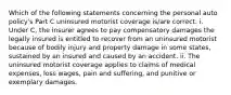 Which of the following statements concerning the personal auto policy's Part C uninsured motorist coverage is/are correct: i. Under C, the insurer agrees to pay compensatory damages the legally insured is entitled to recover from an uninsured motorist because of bodily injury and property damage in some states, sustained by an insured and caused by an accident. ii. The uninsured motorist coverage applies to claims of medical expenses, loss wages, pain and suffering, and punitive or exemplary damages.