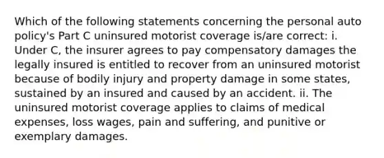 Which of the following statements concerning the personal auto policy's Part C uninsured motorist coverage is/are correct: i. Under C, the insurer agrees to pay compensatory damages the legally insured is entitled to recover from an uninsured motorist because of bodily injury and property damage in some states, sustained by an insured and caused by an accident. ii. The uninsured motorist coverage applies to claims of medical expenses, loss wages, pain and suffering, and punitive or exemplary damages.