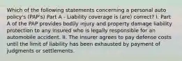 Which of the following statements concerning a personal auto policy's (PAP's) Part A - Liability coverage is (are) correct? I. Part A of the PAP provides bodily injury and property damage liability protection to any insured who is legally responsible for an automobile accident. II. The insurer agrees to pay defense costs until the limit of liability has been exhausted by payment of judgments or settlements.